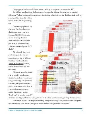 Greg approached me and David about creating a best practices ebook for SEO.
David had another idea. Right around that time David and I wound up in a weird
dilemma. We had just gone through some live testing of an infomercial that I created with my
producer Tim Jasinski, which
David Mills did the planning
for.
(Interesting split test, by
the way. The ﬁrst show we
shot took over a year, ran
through $200,000 to create,
and wound up dead on
arrival because it cost $180
per book it sold in testing.
$100 is considered great. $150
shaky.)
Now the all-time best
performing make-money
niche infomercial of all time
that I’ve ever heard of is
Anthony Morrison’s show,
which was around $44 per
customer.
My show actually tested
out in a really good range,
similar to Anthony’s so it was
very promising. The problem
was that, the general model
with an informercial is that A)
you need to make money
relatively quickly on the
“back end” to pay for your TV
air time, and B) your buyers, who get your book, often want coaching to help them succeed.
Now there was no shortage of coaching companies ready with promises including the
sun, moon and stars. (Some also promised stars that had yet to be discovered.)
ANNIHILATION ENGINE (2015) - BY MIKE LONG 13
 