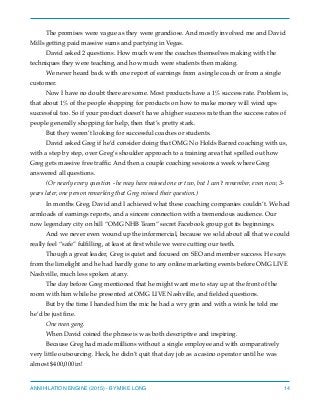 The promises were vague as they were grandiose. And mostly involved me and David
Mills getting paid massive sums and partying in Vegas.
David asked 2 questions. How much were the coaches themselves making with the
techniques they were teaching, and how much were students then making.
We never heard back with one report of earnings from a single coach or from a single
customer.
Now I have no doubt there are some. Most products have a 1% success rate. Problem is,
that about 1% of the people shopping for products on how to make money will wind ups
successful too. So if your product doesn’t have a higher success rate than the success rates of
people generally shopping for help, then that’s pretty stark.
But they weren’t looking for successful coaches or students.
David asked Greg if he’d consider doing that OMG No Holds Barred coaching with us,
with a step by step, over Greg’s shoulder approach to a training area that spelled out how
Greg gets massive free trafﬁc. And then a couple coaching sessions a week where Greg
answered all questions.
(Or nearly every question - he may have missed one or two, but I can’t remember, even now, 3-
years later, one person remarking that Greg missed their question.)
In months Greg, David and I achieved what these coaching companies couldn’t. We had
armloads of earnings reports, and a sincere connection with a tremendous audience. Our
now legendary city on hill “OMG NHB Team” secret Facebook group got its beginnings.
And we never even wound up the informercial, because we sold about all that we could
really feel “safe” fulﬁlling, at least at ﬁrst while we were cutting our teeth.
Though a great leader, Greg is quiet and focused on SEO and member success. He says
from the limelight and he had hardly gone to any online marketing events before OMG LIVE
Nashville, much less spoken at any.
The day before Greg mentioned that he might want me to stay up at the front of the
room with him while he presented at OMG LIVE Nashville, and ﬁelded questions.
But by the time I handed him the mic he had a wry grin and with a wink he told me
he’d be just ﬁne.
One man gang.
When David coined the phrase is was both descriptive and inspiring.
Because Greg had made millions without a single employee and with comparatively
very little outsourcing. Heck, he didn’t quit that day job as a casino operator until he was
almost $400,000 in!
ANNIHILATION ENGINE (2015) - BY MIKE LONG 14
 