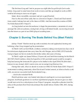 The ﬁrst time Greg and I met in purpose was right after he quit his job. Just weeks
before, Greg used to come home from work at noon, and then go straight to work on SEO
until he fell asleep to start over all again.
Quiet, direct, incredible, consistent and yet so good hearted.
Now by the end of that walk, that we covered in Chapter 1, David and I had started
from scratch, looking forward, to the future of OMG. And that meant the creation of OMG
No Holds Barred 2013: Project X.
As Greg looked out into the audience, to begin his presentation, a mountain of a man,
amongst the sold out audience, staring back at Greg with baited breath, was moving forward
into the future as a part of our OMG (player) coaching team…
Chapter 3: Burning The Boats Behind You (Meet Fletch)
Joshua “Fletch” Fletcher stood up with everybody else and applauded, hooting and
hollering, when Greg wrapped up his presentation.
To Fletch’s left was Scott Shaff, a military contractor, taking several precious days out of
his in-between-deployment time away from his wife Morgan, and at OMG LIVE Nashville
trying to ﬁgure out how to make his ﬁrst dollar online after years of trying.
To Fletch’s right was Jamaal Wilson, 23-years old, and fresh from training for the March
2013 NFL Draft Combine, where he hoped his 4.3 40-yard-dash speed would be enough to
help land among the fortunate 254 players to be drafted in the April 25th-27th 2014 draft…
but just in case, Jamaal didn’t want to miss out on seeing Greg Morrison live.
During that walk, when we decide to create our OMG No Holds Barred 2013: Project X
mastermind coaching community, when David and I looked around, at what we had to work
with, our proven successful stuff, that included Greg…
…And it also included Fletch.
Fletch had done some very limited side (player) coaching for us in an experimental
program. And thank goodness we ran that experimental program, because it gave us what
would turn out to be a critical piece of our Project X program, rising like a phoenix from the
ashes of the products that David discontinued the month before, October 18th, 2013, during
the walk.
ANNIHILATION ENGINE (2015) - BY MIKE LONG 15
 