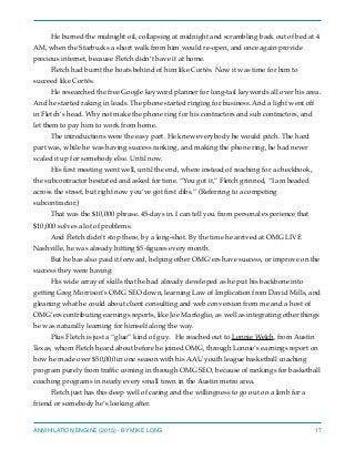 He burned the midnight oil, collapsing at midnight and scrambling back out of bed at 4
AM, when the Starbucks a short walk from him would re-open, and once again provide
precious internet, because Fletch didn’t have it at home.
Fletch had burnt the boats behind of him like Cortés. Now it was time for him to
succeed like Cortés.
He researched the free Google keyword planner for long-tail keywords all over his area.
And he started raking in leads. The phone started ringing for business. And a light went off
in Fletch’s head. Why not make the phone ring for his contractors and sub contractors, and
let them to pay him to work from home.
The introductions were the easy part. He knew everybody he would pitch. The hard
part was, while he was having success ranking, and making the phone ring, he had never
scaled it up for somebody else. Until now.
His ﬁrst meeting went well, until the end, where instead of reaching for a checkbook,
the subcontractor hesitated and asked for time. “You got it,” Fletch grinned, “I am headed
across the street, but right now you’ve got ﬁrst dibs.” (Referring to a competing
subcontractor.)
That was the $10,000 phrase. 45-days in. I can tell you from personal experience that
$10,000 solves a lot of problems.
And Fletch didn’t stop there, by a long-shot. By the time he arrived at OMG LIVE
Nashville, he was already hitting $5-ﬁgures every month.
But he has also paid it forward, helping other OMG’ers have success, or improve on the
success they were having.
His wide array of skills that he had already developed as he put his backbone into
getting Greg Morrison’s OMG SEO down, learning Law of Implication from David Mills, and
gleaning what he could about client consulting and web conversion from me and a host of
OMG’ers contributing earnings reports, like Joe Marfoglio, as well as integrating other things
he was naturally learning for himself along the way.
Plus Fletch is just a “glue” kind of guy. He reached out to Lonnie Welch, from Austin
Texas, whom Fletch heard about before he joined OMG, through Lonnie’s earnings report on
how he made over $50,000 in one season with his AAU youth league basketball coaching
program purely from trafﬁc coming in through OMG SEO, because of rankings for basketball
coaching programs in nearly every small town in the Austin metro area.
Fletch just has this deep well of caring and the willingness to go out on a limb for a
friend or somebody he’s looking after.
ANNIHILATION ENGINE (2015) - BY MIKE LONG 17
 