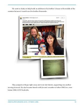 He went to Alaska to help build an addition to his brother’s house in the middle of the
summer because it would save his brother thousands.
They jumped on Skype right away and were fast friends, supporting one another
moving forward. He also became friends with Joe and a number of other OMG’ers, even
before OMG LIVE Nashville.
ANNIHILATION ENGINE (2015) - BY MIKE LONG 18
 