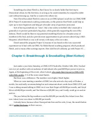 Something else about Fletch is, that I know he so dearly holds that ﬁrst trip to
Disneyland where, for the ﬁrst time, in as long as he could remember, he swiped his debit
card without tensing up. And he so wants it for others too.
Now David has asked Fletch to come on as an OMG (player) coach for our OMG NHB
2014: Project X mastermind coaching community, on the premise that Fletch could help us
open up to more beginners and help get a broader array of questions answered.
Sort of having somebody on “zone”, like a free safety in football who’s main job is
generally is to prevent particularly big plays, while generally supporting the rest of the
defense, Fletch would be there to nip potential stumbling blocks for a broader array of
members in the bud, and also provide more opportunities to get answers about Greg’s SEO
blueprint, which Fletch is very well versed, with many of his own sites.
David named the program Project X, because it was based on the very successful
experiment we’d had with our OMG No Holds Barred coaching program, which produced
Fletch, and so many other earnings reports. How did David’s alchemy go with Project X?…
Chapter 4: Breakthrough & Snowballing (Meet Kotton)
Just under a year later, Saturday, at OMG LIVE Nashville, October 16th, 2014, I looked
out over yet another sold out audience of individuals who paid $2000 per person to join us.
Again, at the beginning of the event, when I asked, who made their trip out to OMG LIVE
with OMG proﬁts, 3/4 of the room raised hands.
But there was a difference. The numbers were higher. Much higher.
When we were meeting a number of OMG’ers who arrived a day early at Drakes, a
terriﬁc, fun and really accommodating bar and restaurant about a mile from OMG LIVE, and
I was walking around talking to OMG’ers it was Kurt Enget at $20,000 per month, and Lloyd
Silver at $40,000 per month, and Tim Marose at $30,000/mo, and I really could go on and on
and on.
The year before the big numbers were like $20,000 per month, like Adam Lever. But
now Adam Lever was closer to $50,000 per month.
I already knew, because when I bumped into him and his wife, Grace, the month before
she’d spilled the beans on their success.
ANNIHILATION ENGINE (2015) - BY MIKE LONG 19
 