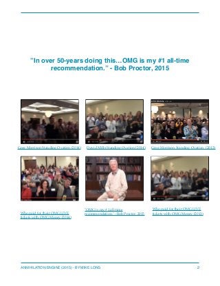 ”In over 50-years doing this…OMG is my #1 all-time
recommendation.” - Bob Proctor, 2015
 
ANNIHILATION ENGINE (2015) - BY MIKE LONG 2
Greg Morrison Standing Ovation (2014) Greg Morrison Standing Ovation (2013)
"OMG is my #1 all-time
recommendation." - Bob Proctor, 2015Who paid for their OMG LIVE
tickets with OMG Money (2014)
Who paid for their OMG LIVE
tickets with OMG Money (2013)
David Mills Standing Ovation (2014)
 