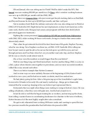 Oh and Jamaal, who was sitting next to Fletch? Well he didn’t make the NFL. But
Jamaal was now making $50,000 per month too. Or Dave, who’s window washing business
was now up to $50,000 per month with his OMG SEO.
Then there was Gregory Ortiz, who just recent quit his job stocking shelves at Bed Bath
and Beyond because he shot up to $20,000 per month, and then well past.
Not to mention Scott Shaff, the military contractor who was also sitting next to Fletch at
OMG LIVE Nashville 2013. Right before his next deployment, in July, Scott found out, in the
same week, that his wife, Morgan, had cancer, and pregnant with their ﬁrst child (which
prevented aggressive treatment.)
Fighting like a man possessed, Scott racked up $15,000 per month from Afghanistan,
with OMG SEO, while working 90-hour work-weeks, living in a bunker that comes under
almost daily attack.
Then when he got stateside Scott told his best friend since 8th grade, Stephen Twomey,
what he was doing. Now Stephen was there too, at OMG LIVE Nashville 2014, telling me
how he just wants to quit his job so he can see his kids grow up with his eyes, and not
through pictures and FaceTime when he’s on yet another road sales trip, and how Stephen
felt he was so close he could almost taste it.
Ok, so how were the numbers so much bigger than the year before?
Well for one thing Greg and Fletch kicked butt. And for another thing, OMG is a city on
a hill, a place where friends come together in providence, and our more successful members
rallied like crazy around each other.
There is no better example than Kotton Grammer.
And in some ways no more unlikely. Because at the beginning of 2014, Kotton hadn’t
worked in over a year, and he had never made a website, much less ranked one.
He had plenty going for him. After a life growing up on his Grandfather’s apple farm,
he moved to Orlando in his early 20s, and nearly washed up…things got so ﬁnancially
strained that he wound up sleeping in his car, before it got repossessed that is.
Fortunately that was right when things were starting to swing in Kotton’s favor. He was
selling cell phones, when they were still quite new. And he had a knack for it.
In fact he did so well that he began training his co-workers, and moving up the chain,
from selling vacation homes to coordinating fundraisers for charities to the tune of millions,
Kotton became of of the most highly sought after sales consultant.
He quit work exhausted from working 100-hours weeks and wanting to spend the last
few precious months his grandmother had left before she passed in 2009.
ANNIHILATION ENGINE (2015) - BY MIKE LONG 20
 