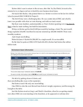 Kotton didn’t want to return to the rat-race, after that. So, like Fletch, he took to the
internet to try to ﬁgure out how to build his own business from home.
He found Alex Becker, who pointed him to us. Kotton was down to his last few dollars
when he joined OMG NHB 2014: Project X.
The ﬁrst 60-day were a challenging time. He was excited about OMG and what he
knew was possible with what we were sharing, and with our track record.
But there were doubters, understandably so. Here’s Kotton speaking out on his ﬁrst 60-
days, when he made nothing, but built his foundation.
90-days in Kotton got his ﬁrst $1,000 per month by landing a client. The next month
things exploded. $14,000. And then his income rocketed up. $25,000. $40,000. These were
monthly numbers.
And it kept snowballing.
Before he knew it Kotton hit $96,000. In a single month. It was incredible.
By the time he spoke at OMG LIVE Nashville 2014, Kotton had broken the million
dollar mark:
He did it by getting a base of clients, and
then snowballing like crazy on his reputation.
But Kotton wasn’t the only one snowballing.
One OMG’er after the next thrived from Kotton’s insight, experience, and the energy he
brought to the table.
Just like Kotton stood on Greg’s and Fletch’s shoulders, when he was getting started,
now other OMG’ers were standing on his shoulders, as he appeared on webinar after
ANNIHILATION ENGINE (2015) - BY MIKE LONG 21
 
