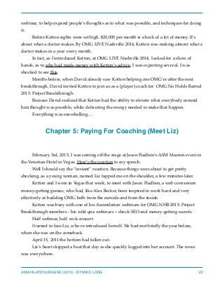 webinar, to help expand people’s thoughts as to what was possible, and techniques for doing
it.
Before Kotton sights were set high. $20,000 per month is a heck of a lot of money. It’s
about what a doctor makes. By OMG LIVE Nashville 2014, Kotton was making almost what a
doctor makes in a year every month.
In fact, as I introduced Kotton, at OMG LIVE Nashville 2014, I asked for a show of
hands, as to who had made money with Kotton’s advice. I was expecting several. I was
shocked to see this.
Months before, when David already saw Kotton helping one OMG’er after the next
breakthrough, David invited Kotton to join us as a (player) coach for OMG No Holds Barred
2015: Project Breakthrough.
Because David realized that Kotton had the ability to elevate what everybody around
him thought was possible, while delivering the energy needed to make that happen.
Everything was snowballing…
Chapter 5: Paying For Coaching (Meet Liz)
February 3rd, 2015, I was coming off the stage at Jason Fladlein’s ASM Masters event in
the Venetian Hotel in Vegas. Here’s the reaction to my speech.
Well I should say the “instant” reaction. Because things were about to get pretty
shocking, as a young woman, named Liz tapped me on the shoulder, a few minutes later.
Kotton and I were in Vegas that week, to meet with Jason Fladlien, a web conversion
money-getting genius, who had, like Alex Becker, been inspired to work hard and very
effectively at building OMG both from the outside and from the inside.
Kotton was busy with one of his Assimilation webinars for OMG NHB 2015: Project
Breakthrough members - his wild qna webinars + shock SEO and money-getting secrets.
Half webinar, half rock concert.
I turned to face Liz, who re-introduced herself. We had met brieﬂy the year before,
when she was on the comeback.
April 15, 2011 the bottom had fallen out.
Liz’s heart skipped a beat that day as she quickly logged into her account. The news
was everywhere.
ANNIHILATION ENGINE (2015) - BY MIKE LONG 22
 