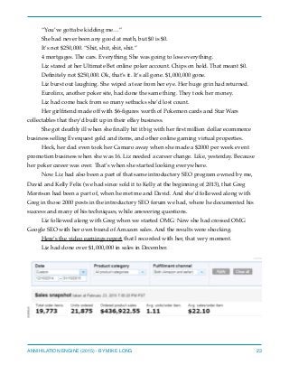 “You’ve gotta be kidding me…”
She had never been any good at math, but $0 is $0.
It’s not $250,000. “Shit, shit, shit, shit.”
4 mortgages. The cars. Everything. She was going to lose everything.
Liz stared at her Ultimate Bet online poker account. Chips on hold. That meant $0.
Deﬁnitely not $250,000. Ok, that’s it. It’s all gone. $1,000,000 gone.
Liz burst out laughing. She wiped a tear from her eye. Her huge grin had returned.
Eurolinx, another poker site, had done the same thing. They took her money.
Liz had come back from so many setbacks she’d lost count.
Her girlfriend made off with $6-ﬁgures worth of Pokemon cards and Star Wars
collectables that they’d built up in their eBay business.
She got deathly ill when she ﬁnally hit it big with her ﬁrst million dollar ecommerce
business selling Everquest gold and items, and other online gaming virtual properties.
Heck, her dad even took her Camaro away when she made a $2000 per week event
promotion business when she was 16. Liz needed a career change. Like, yesterday. Because
her poker career was over. That’s when she started looking everywhere.
Now Liz had also been a part of that same introductory SEO program owned by me,
David and Kelly Felix (we had since sold it to Kelly at the beginning of 2013), that Greg
Morrison had been a part of, when he met me and David. And she’d followed along with
Greg in those 2000 posts in the introductory SEO forum we had, where he documented his
success and many of his techniques, while answering questions.
Liz followed along with Greg when we started OMG. Now she had crossed OMG
Google SEO with her own brand of Amazon sales. And the results were shocking.
Here’s the video earnings report that I recorded with her, that very moment.
Liz had done over $1,000,000 in sales in December.
ANNIHILATION ENGINE (2015) - BY MIKE LONG 23
 