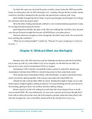 Liz did it the same way she took the poker world by storm, before the DOJ lowered the
boom on online poker sites in 2011 forcing her exit - coaching. She got the best coaches money
could buy. And they changed her life, just like she gained from coaching with Greg.
Jared Tindler changed her life in Poker. A sports psychologist, Jared helped Liz re-shape
her emotions when she played poker.
Tilt is the killer. Feeling emotionally entitled to win. Underestimating opponents. Going
for revenge instead of going for money.
Jared helped her identify the signs of tilt, that were robbing her. And they were, because
once she got that part straight she became a $1,000,000 per year poker player.
Likewise when her emergency career change hit, she didn’t skip a beat, she went for the
best coaching she could ﬁnd…
“What are you doing tonight?” I asked Liz, “Because I’ve got a couple guys I want you
to meet…”
Chapter 6: Wildcard (Meet Joe Marfoglio)
Saturday, July 11th, 2015 found me and Joe Marfoglio headed towards the hotel lobby
bar, to meet up with Liz, at the Hilton LAX, in Los Angeles, for the Bob Proctor ABC’s of
Success live event, and for Assimilation LIVE Los Angeles.
Assimilation LIVE is Kotton’s brainchild. Kotton wanted to extend his already epic
Assimilation webinars from OMG’ers virtual living rooms to their actual back-yards.
We’d already done Assimilation Dallas, with Alex Becker, a couple weeks before hand,
and it was electric getting together with so many successful and exited OMG’ers.
Already by July, Liz had taken OMG by storm. Starting that night in Vegas, me Liz and
Kotton spent 4 nights together starting at around 7 or 8 and stretching into the early hours of
the morning, getting to know one another, and then talking strategy.
Kotton asked Liz if she’d be willing to reveal what she’s been doing to have so much
success inside OMG. She was enthusiastic. Liz was such a special case because though she’d
been with us when she got her start, she’d developed so greatly, under the radar, that by the
time she emerged she was so incredibly advanced that she already ﬁt in every way.
ANNIHILATION ENGINE (2015) - BY MIKE LONG 24
 