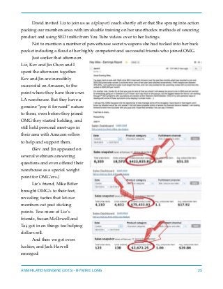 David invited Liz to join us as a (player) coach shortly after that.She sprang into action
packing our members area with invaluable training on her unorthodox methods of sourcing
product and using SEO trafﬁc from You Tube videos over to her listings.
Not to mention a number of powerhouse secret weapons she had tucked into her back
pocket including a ﬂood of her highly competent and successful friends who joined OMG.
Just earlier that afternoon
Liz, Kev and Jin Chon and I
spent the afternoon together.
Kev and Jin are incredibly
successful on Amazon, to the
point where they have their own
LA warehouse. But they have a
genuine “pay it forward” nature
to them, even before they joined
OMG they started holding, and
still hold personal meet-ups in
their area with Amazon sellers
to help and support them.
(Kev and Jin appeared on
several webinars answering
questions and even offered their
warehouse as a special weight
point for OMG’ers.)
Liz’s friend, Mike Bitler
brought OMG’s to their feet,
revealing tactics that let our
members cut past sticking
points. Two more of Liz’s
friends, Susan McDowell and
Tai, got in on things too helping
dollars roll.
And then we got even
luckier, and Jack Harvell
emerged:
ANNIHILATION ENGINE (2015) - BY MIKE LONG 25
 