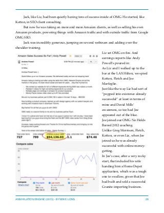Jack, like Liz, had been quietly having tons of success inside of OMG. He started, like
Kotton, in SEO client consulting.
But now he was taking on more and more Amazon clients, as well as selling his own
Amazon products, powering things with Amazon trafﬁc and with outside trafﬁc from Google
OMG SEO.
Jack was incredibly generous, jumping on several webinars and adding over the
shoulder training.
Liz set OMG on ﬁre. And
earnings reports like Andy
Powell’s poured in:
As Liz and I walked up to the
bar at the LAX Hilton, we spied
Kotton, Fletch and Joe
Marfoglio.
Just like the way Liz had sort of
“popped into existence already
successful” at least in terms of
mine and David Mills’
awareness, so too had Joe
appeared out of the blue.
Joe joined our OMG No Holds
Barred 2012 coaching.
Unlike Greg Morrison, Fletch,
Kotton, or even Liz, when Joe
joined us he was already
successful with online money-
getting.
In Joe’s case, after a very rocky
start, that included his wife
handing him a Home Depot
application, which was a tough
one to swallow, given that Joe
had built and sold a successful
Granite importing business.
ANNIHILATION ENGINE (2015) - BY MIKE LONG 26
 