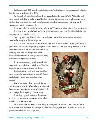 But the crash of 2007 forced him into the same “instant career change needed” situation
that Liz had found herself in 2011.
Joe found SEO Client consulting about a year before he found OMG. At ﬁrst he really
struggled. It took him months to land his ﬁrst client, a tight-ﬁsted dentist who strung along
his ﬁrst deal seemingly forever before Joe ﬁnally sent him over the edge by wowing the
dentist with a quick ranking video.
But once he hit his stride he rattled off a $100,000 series of wins, all in a few weeks span.
The reason Joe joined OMG is that he saw the transparency that David Mills baked into
the program and it called to him.
Not long after that, David called me and asked me to ﬁlm an interview with Joe,
because he was just so knowledgeable.
The interview turned into an emotional cage match, when I asked to roll play how Joe
gets clients, and I was roll playing the perspective client, and Joe was being himself, and Joe,
as himself told me that he wasn’t interested in
working with me, the perspective client,
because I wasn’t serious enough, based on my
behavior during the roll playing.
I was so shocked my heart jumped into
my chest. I immediately wanted to be “Joe” in
the roll play, and have him be the client.
That interview went on to be one of the
most successful mechanisms to help OMG’ers
land clients. Here’s an except from that
interview.
One of the things that I learned during
that interview was, Joe Marfoglio is a wildcard.
Because you never know what he’s going to do
next, except that it’s going to be exciting.
From day 1 payed it forward heart and
soul. And, true to form, we never knew what
would come next from Joe.
Like the time he decided he was going to transplant his wife and four kids to Costa
Rica, and he was hell bent on having Clickbank afﬁliate paychecks to foot the bill while he
goofed off with his kids at high tide.
ANNIHILATION ENGINE (2015) - BY MIKE LONG 27
 