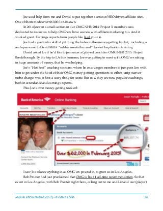Joe used help from me and David to put together a series of SEO driven afﬁliate sites.
One of them made over $60,000 on its own.
In 2014 Joe ran a small section in our OMG NHB 2014: Project X members area
dedicated to resources to help OMG’ers have success with afﬁliate marketing too. And it
worked great. Earnings reports from people like Karl pour in.
Joe had a particular skill at patching the holes in the money-getting bucket, including a
real open-ness to David Mills’ “rubber meets the road” Law of Implication training.
David asked Joe if he’d like to join us as a (player) coach for OMG NHB 2015: Project
Breakthrough. By the trip to LA this Summer, Joe was getting to meet with OMG’ers raking
in huge amounts of money, that he was helping.
Joe’s “Hot Seat” coaching sessions, where he encourages members to jump on live with
him to get under the hood of their OMG money-getting operations to either jump start or
turbo-charge, was at ﬁrst a scary thing for some. But now they are now popular coachings,
both in attendance and earnings reports.
Plus Joe’s own money-getting took off:
I saw Joe take everything in as OMG’ers poured in to greet us in Los Angeles.
Bob Proctor had just proclaimed that OMG is his #1 all-time recommendation. So that
event in Los Angeles, with Bob Proctor right there, calling out to me and Liz and our (player)
ANNIHILATION ENGINE (2015) - BY MIKE LONG 28
 