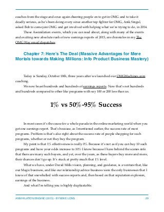 coaches from the stage and once again cheering people on to get in OMG and to take it
deadly serious, as he’s been doing every since another top ﬁghter for OMG, Anik Singal,
asked Bob to come join OMG and get involved with helping what we’re trying to do, in 2014.
Those Assimilation events, which you can read about, along with many of the events
and exciting new absolute rush of new earnings reports of 2015, are chronicles in my The
OMG Way email dispatches.
Chapter 7: Here’s The Deal (Massive Advantages for Mere
Mortals towards Making Millions: Info Product Business Mastery)
Today is Sunday, October 18th, three years after we launched our OMGMachines.com
coaching.
We now boast hundreds and hundreds of earnings reports. Now that’s not hundreds
and hundreds compared to other like programs with say 100 or 200 less than us.
1% vs 50%-95% Success
In most cases it’s the cause for a whole parade in the online marketing world when you
get one earnings report. That’s because, as I mentioned earlier, the success rate of most
programs. Problem is that’s also right about the success rate of people shopping for such
programs, whether or not they buy the program.
My point is that 1% effectiveness is really 0%. Because it’s not as if you can buy 10 such
programs and have your odds increase to 10% I know because I have behind the scenes info
that there are many such buyers, and yet, over the years, as these buyers buy more and more,
their chances don’t go up. It’s stuck at pretty much that 1% level.
What we have, under David Mills vision, planning, and guidance, is a venture that, like
our Magic business, and like our relationship advice business were the only businesses that I
know of that snowballed with success reports and, then based on that reputation explosion,
earnings of the business.
And what I’m telling you is highly duplicatable.
ANNIHILATION ENGINE (2015) - BY MIKE LONG 29
 