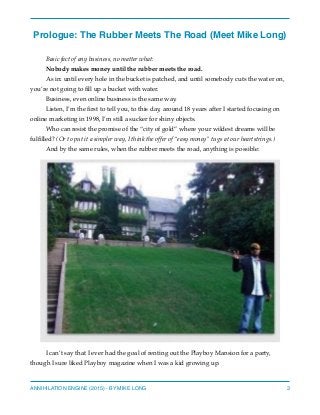 Prologue: The Rubber Meets The Road (Meet Mike Long)
Basic fact of any business, no matter what:
Nobody makes money until the rubber meets the road.
As in: until every hole in the bucket is patched, and until somebody cuts the water on,
you’re not going to ﬁll up a bucket with water.
Business, even online business is the same way.
Listen, I’m the ﬁrst to tell you, to this day, around 18 years after I started focusing on
online marketing in 1998, I’m still a sucker for shiny objects.
Who can resist the promise of the “city of gold” where your wildest dreams will be
fulﬁlled? (Or to put it a simpler way, I think the offer of “easy money” tugs at our heartstrings.)
And by the same rules, when the rubber meets the road, anything is possible:
I can’t say that I ever had the goal of renting out the Playboy Mansion for a party,
though I sure liked Playboy magazine when I was a kid growing up.
ANNIHILATION ENGINE (2015) - BY MIKE LONG 3
 