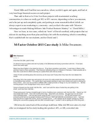 David Mills and I had that run ourselves, where we did it again and again, and had at
very least huge ﬁnancial success on each project.
Then add to that we’re 3-for-3 on these projects with mastermind coaching
communities, to where we really got 50% to 95% success, depending on how you measure,
and who just up and completely quits, and putting in some reasonable effort (which we
always report in our marketing is, a necessity - and yes that’s the same with “Massive
Advantages towards Making Millions: Info Product Business Mastery” w/ David Mills.)
Now we have, in two cases, rolled out “tests” of David’s method, with projects that we
did not do anything more than plan and help a bit with the marketing, which is something
that’s scalable both for our students, and for David and I.
M-Factor October 2015 Case study 1: Mike Swanson:
OK let me do some back of the envelope math here. Mike did 380 new sales of a trial
offer we strategized for his stock trading info product. 60%, or 228, converted into
ANNIHILATION ENGINE (2015) - BY MIKE LONG 30
 