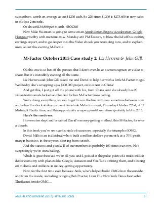 subscribers, worth on average about $1200 each. So 228 times $1200 is $273,600 in new sales
in the last 2-months.
Or about $136,800 per month. #BOOM!
Now Mike Swanson is going to come on an Annihilation Engine Acceleration Google
Hangout webby with me tomorrow, Monday at 6 PM Eastern, to blow the lid off his exciting
earnings report, and to go deeper into this Video ebook you’re reading now, and to explain
more about this exciting M-Factor.
M-Factor October 2015 Case study 2: Liz Herrera & John GIll.
Ok this one is so hot off the presses that I don’t even have a screen capture or video to
share. But it’s incredibly exciting all the same.
Liz Herrera and John Gill asked me and David to help her with a little M-Factor magic.
Well today she’s wrapping up a $300,000 project, on location in China!
And get this, I just got off the phone with Liz, from China, and she already has 20
video-testimonials locked and loaded for her M-Factor Snowballing.
We’re doing everything we can to get Liz on the line with you sometime between now
and when the clock strikes zero on this whole M-Factor event, Thursday October 22nd, at 12
Midnight Paciﬁc time, and this opportunity wraps up until sometime (probably late) in 2016.
Here’s the rundown:
I have eaten slept and breathed David’s money-getting method, this M-Factor, for over
a decade.
In this book you’ve seen a chronicle of successes, especially the triumph of OMG.
David Mills is an individual who’s built a million dollars per month, at a 70% proﬁt
margin business, in three years, starting from scratch.
And the success and goodwill of our members is probably 100 times our own. Not
surprisingly we’re snowballing.
Which is great because we’re all, you and I, poised at the pulse point of a multi-trillion
dollar economy with planets like Google, Amazon and You-Tube orbiting them, and blasting
off millions and millions in money-getting opportunity.
Now, for the ﬁrst time ever, because Anik, who’s helped build OMG from the outside,
and from the inside, including bringing Bob Proctor, from The New York Times best seller
The Secret, inside OMG…
ANNIHILATION ENGINE (2015) - BY MIKE LONG 31
 