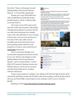 this whole “Massive Advantages towards
Making Millions: Info Product Business
Mastery” w/ David Mills, opportunity.
Because you’ve got David Mills here
with a $1,000,000 per month information
product business, and he’s willing to help
you master that too.
You’ve got a sense of the track record
and some of the decision points. Other things
I thought about talking to you about, like the
way that David future paces his students
success. But I discarded that in favor of trying
to future pace your success by giving you a
real sense of how fun, stable, and yet
incredibly powerful and dynamic from a
money-getting, rubber-meets-the-road
perspective it is like to work inside David’s
Anti-Fragile frameworks.
Now I’ve also been through every
second of the training that David has created
for you, for “Massive Advantages towards
Making Millions: Info Product Business
Mastery” and it’s structured like a “virtual”
OMG LIVE weekend, Saturday, Sunday and
Monday, that you can do at your own pace.
And then that includes Q’n’A coaching
webinars with David.
To give some perspective on things, I was talking to David Hood right about the point
when he hit $10,000 per month with his OMG online money-getting. And David Hood asked
what me and David Mills would charge for such coaching. I said I’m sure it would be
$25,000.
Speaking of which, here’s David Hood’s October Earnings report:
ANNIHILATION ENGINE (2015) - BY MIKE LONG 33
 