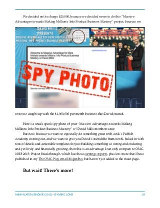 We decided not to charge $25,000, because we decided never to do this “Massive
Advantages towards Making Millions: Info Product Business Mastery” project, because we
were too caught up with the $1,000,000 per month business that David created.
Here’s a sneak speek spy photo of your “Massive Advantages towards Making
Millions: Info Product Business Mastery” w/David Mills members area:
But now, because we want to especially do something great with Anik’s Publish
Academy coming out, and we want to give you David’s incredible framework, baked in with
tons of details and actionable templates for just building something so strong and enduring,
and yet lively and ﬁnancially growing, then this is an advantage I can only compare to OMG
NHB 2015: Project Breakthrough, which has these earnings reports, plus lots more that I have
published in my The OMG Way email dispatches but haven’t yet added to the main page..
But wait! There’s more!
ANNIHILATION ENGINE (2015) - BY MIKE LONG 34
 