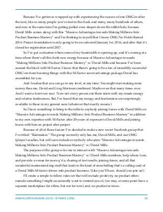 Because I’ve gotten so wrapped up with experiencing the success of one OMG’er after
the next, like so many people you’ve met in this book and many, many hundreds of others,
and now at the same time I’m getting pulled even deeper down the rabbit hole, because
David Mills comes along with this “Massive Advantages towards Making Millions: Info
Product Business Mastery” and I’m thinking to myself that I know OMG No Holds Barred
2016: Project Assimilation is only going to be on sale until January 1st, 2016, and after that it’s
closed for registration until 2017.
So I’ve got a situation where some of my bandwidth is opening up, and it’s coming at a
time where there’s all this fresh new energy because of Massive Advantages towards
“Making Millions: Info Product Business Mastery” w/David Mills and because I’ve been
around the block with M-Factor, I know that there’s going to be a ton of incredibly successful
OMG’ers from boosting things with this M-Factor secret advantage package David has
assembled for you.
And I realize that you can go to any level, at any time. You might start making more
money than me, David and Greg Morrison combined. Maybe even that many times over.
And I want a front row seat. Now not every person out there starts with my innate energy
and relative fearlessness. But I’ve found that my energy and fearlessness are surprisingly
available to those in my general aura (whatever that exactly means.)
So I have something to bring to the table to anybody joining forces with David Mills on
“Massive Advantages towards Making Millions: Info Product Business Mastery” in addition
to my own expertise with M-Factor after 20-years of exposure to David Mills and joining
forces with him on project after project.
Because of all of those factors I’ve decided to make a new secret Facebook group that
I’ve titled: “Rainmaker.” The group currently only has me, David Mills, and our OMG
(player) coaches, but will soon include everybody who joins “Massive Advantages towards
Making Millions: Info Product Business Mastery” w/David Mills.
The purpose of the group is for me to interact with “Massive Advantages towards
Making Millions: Info Product Business Mastery” w/David Mills members, help where I can,
and provide a venue for more q’n’a, sharing of test results, joining forces, and all that
wonderful mastermind-ing stuff that leads to the kind of snowballing that’s a calling card of
a David Mills M-factor driven info product business. (Like you’ll have, should you join us!)
I’ll create a simple to follow rules set that will include positivity, no product offers
outside something I might occasionally want to remind you of, (we may, at some point have a
separate marketplace for offers, but not for now) and, no product reviews.
ANNIHILATION ENGINE (2015) - BY MIKE LONG 35
 