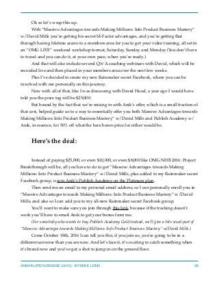 Ok so let’s wrap this up.
With “Massive Advantages towards Making Millions: Info Product Business Mastery”
w/David Mills you’re getting his secret M-Factor advantages, and you’re getting that
through having lifetime access to a members area for you to get your video training, all set in
an “OMG LIVE” weekend workshop format, Saturday, Sunday and Monday (You don’t have
to travel and you can do it, at your own pace, when you’re ready.)
And that will also include several Q’n’A coaching webinars with David, which will be
recorded live and then placed in your members area over the next few weeks.
Plus I’ve decided to create my new Rainmaker secret Facebook, where you can be
involved with me personally on this journey.
Now with all of that, like I was discussing with David Hood, a year ago I would have
told you the price tag will be $25,000.
But bound by the fact that we’re mixing in with Anik’s offer, which is a small fraction of
that cost, helped guide us to a way to essentially offer you both Massive Advantages towards
Making Millions: Info Product Business Mastery” w/David Mills and Publish Academy w/
Anik, in essence, for 50% off what the bare bones price for either would be.
Here’s the deal:
Instead of paying $25,000, or even $10,000, or even $8,000 like OMG NHB 2016: Project
Breakthrough will be, all you have to do to get “Massive Advantages towards Making
Millions: Info Product Business Mastery” w/David Mills, plus added to my Rainmaker secret
Facebook group, is join Anik’s Publish Academy on the Platinum plan.
Then send me an email to my personal email address, so I can personally enroll you in
“Massive Advantages towards Making Millions: Info Product Business Mastery” w/David
Mills, and also so I can add you to my all-new Rainmaker secret Facebook group.
You’ll want to make sure you join through this link, because if the tracking doesn’t
work you’ll have to email Anik to get your bonus from me.
(For somebody who wants to buy Publish Academy Gold instead, we’ll give a bite sized part of
“Massive Advantages towards Making Millions: Info Product Business Mastery” w/David Mills.)
Come October 18th, 2016 I can tell you this, if you join us, you’re going to be in a
different universe than you are now. And let’s face it, it’s exciting to catch something when
it’s brand new and you’ve got a shot to jump in on the ground ﬂoor.
ANNIHILATION ENGINE (2015) - BY MIKE LONG 36
 