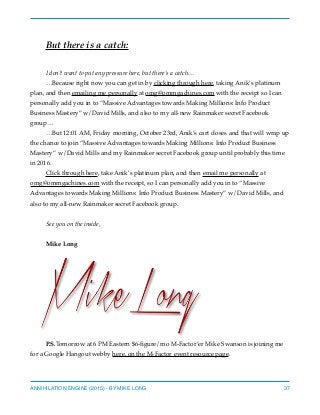 But there is a catch:
I don’t want to put any pressure here, but there’s a catch…
…Because right now you can get in by clicking through here, taking Anik’s platinum
plan, and then emailing me personally at omg@ommgachines.com with the receipt so I can
personally add you in to “Massive Advantages towards Making Millions: Info Product
Business Mastery” w/David Mills, and also to my all-new Rainmaker secret Facebook
group…
…But 12:01 AM, Friday morning, October 23rd, Anik’s cart closes and that will wrap up
the chance to join “Massive Advantages towards Making Millions: Info Product Business
Mastery” w/David Mills and my Rainmaker secret Facebook group until probably this time
in 2016.
Click through here, take Anik’s platinum plan, and then email me personally at
omg@ommgachines.com with the receipt, so I can personally add you in to “Massive
Advantages towards Making Millions: Info Product Business Mastery” w/David Mills, and
also to my all-new Rainmaker secret Facebook group.
See you on the inside,
Mike Long
P.S.Tomorrow at 6 PM Eastern $6-ﬁgure/mo M-Factor’er Mike Swanson is joining me
for a Google Hangout webby here, on the M-Factor event resource page.
ANNIHILATION ENGINE (2015) - BY MIKE LONG 37
 