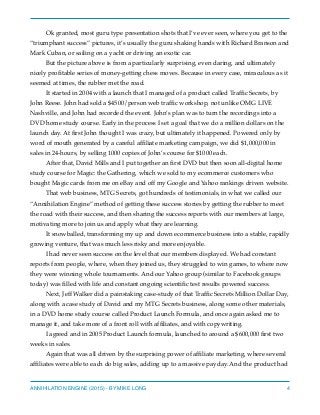 Ok granted, most guru type presentation shots that I’ve ever seen, where you get to the
“triumphant success” pictures, it’s usually the guru shaking hands with Richard Branson and
Mark Cuban, or sailing on a yacht or driving an exotic car.
But the picture above is from a particularly surprising, even daring, and ultimately
nicely proﬁtable series of money-getting chess moves. Because in every case, miraculous as it
seemed at times, the rubber met the road.
It started in 2004 with a launch that I managed of a product called Trafﬁc Secrets, by
John Reese. John had sold a $4500/person web trafﬁc workshop, not unlike OMG LIVE
Nashville, and John had recorded the event. John’s plan was to turn the recordings into a
DVD home study course. Early in the process I set a goal that we do a million dollars on the
launch day. At ﬁrst John thought I was crazy, but ultimately it happened. Powered only by
word of mouth generated by a careful afﬁliate marketing campaign, we did $1,000,000 in
sales in 24-hours, by selling 1000 copies of John’s course for $1000 each.
After that, David Mills and I put together an ﬁrst DVD but then soon all-digital home
study course for Magic: the Gathering, which we sold to my ecommerce customers who
bought Magic cards from me on eBay and off my Google and Yahoo rankings driven website.
That web business, MTG Secrets, got hundreds of testimonials, in what we called our
“Annihilation Engine” method of getting these success stories by getting the rubber to meet
the road with their success, and then sharing the success reports with our members at large,
motivating more to join us and apply what they are learning.
It snowballed, transforming my up and down ecommerce business into a stable, rapidly
growing venture, that was much less risky and more enjoyable.
I had never seen success on the level that our members displayed. We had constant
reports from people, where, when they joined us, they struggled to win games, to where now
they were winning whole tournaments. And our Yahoo group (similar to Facebook groups
today) was ﬁlled with life and constant ongoing scientiﬁc test results powered success.
Next, Jeff Walker did a painstaking case-study of that Trafﬁc Secrets Million Dollar Day,
along with a case study of David and my MTG Secrets business, along some other materials,
in a DVD home study course called Product Launch Formula, and once again asked me to
manage it, and take more of a front roll with afﬁliates, and with copywriting.
I agreed and in 2005 Product Launch formula, launched to around a $600,000 ﬁrst two
weeks in sales.
Again that was all driven by the surprising power of afﬁliate marketing, where several
afﬁliates were able to each do big sales, adding up to a massive payday. And the product had
ANNIHILATION ENGINE (2015) - BY MIKE LONG 4
 