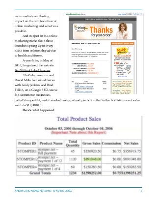 an immediate and lasting
impact on the whole culture of
online marketing and what was
possible.
And not just in the online
marketing niche. Soon these
launches sprang up in every
niche from relationship advice
to health and ﬁtness.
A year later, in May of
2006, I registered the website
TenMillionDollarDay.com:
That’s because me and
David Mills had joined forces
with Andy Jenkins and Brad
Fallon, on a Google SEO course
for ecommerce businesses,
called StomperNet, and it was both my goal and prediction that in the ﬁrst 24-hours of sales
we’d do $10,000,000.
Here’s what happened:
ANNIHILATION ENGINE (2015) - BY MIKE LONG 5
 