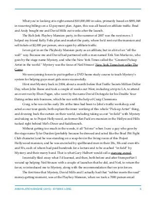 What you’re looking at is right around $10,000,000 in sales, primarily based on $891,048
in recurring billings on a 12-payment plan. Again, this was all based on afﬁliate trafﬁc. Brad
and Andy bought me and David Mills out weeks after the launch.
The Rich Jerk Playboy Mansion party, in the summer of 2007 was the next move. I
helped my friend Kelly Felix plan and market the party, where he’d rent out the mansion and
sell tickets at $2,000 per person, once again by afﬁliate trafﬁc.
I even got in on the Playbody Mansion party as an afﬁliate, but in a bit of an “off the
wall” way. Because me and David had partnered with a man named Erik Von Markovic, who
goes by the stage name Mystery, and who the New York Times called the “Greatest Pickup
Artist in the world.” Mystery was the focus of Neil Strauss’ New York Times best seller The
Game.
We were joining forces to put together a DVD home study course to teach Mystery’s
system for helping guys meet girls more successfully.
I ﬁrst met Mystery back in 2004, about a month before that Trafﬁc Secrets Million Dollar
Day, when John Reese and took a couple of weeks out West, including a trip to LA, to attend
an event run by Eben Pagan, who went by the name David DeAngelo for his Double Your
Dating online info business, which he ran with the help of Craig Clemmons.
Craig, who was in his early 20s at the time had been to John’s trafﬁc workshop, and
acted as our tour-guide, both explain the inner working of this whole “Pick-up Artist” thing,
and drawing back the curtain on their world, including taking us out “in ﬁeld” with Mystery
and taking us to Project Hollywood, an former Rat-Pack’ers mansion in the Hollywood Hills
tucked right behind Mel’s Diner and Saddleranch.
Without getting too much in the weeds, it all “hit me” when I saw a guy who goes by
the stage name Tyler Durden (probably because he dressed and acted like the Brad Pitt Fight
Club character) and he was standing on a soap-box in the living room of this Project
Hollywood mansion, and he was encircled by spellbound men in their 20s, 30s and even 40s
and 50s, each of whom had paid hundreds for a lecture and to be coached “in ﬁeld” by
Mystery and their marry band. That is what Gary Halbert would call a starving crowd.
I mentally ﬁled away what I’d learned, and then, both before and after StomperNet I
wound up helping Neil Strauss with a couple of launches that he did, and Neil, to return the
favor, re introduced me to Mystery, along with the recommendation that we join forces.
The ﬁrst time that Mystery, David Mills and I actually had that “rubber meets the road”
money-getting moment, was at the Playboy Mansion, when we took a 7000 person email
ANNIHILATION ENGINE (2015) - BY MIKE LONG 6
 