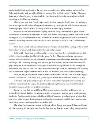 marketing list that we’d built in the previous several weeks, all by ranking videos in You
Tube and Google, and we sold a $7,000 per person “Project Hollywood” Playboy Mansion
bootcamp, where Mystery would teach for two days, and then take our students in ﬁeld,
including at the Playboy Mansion.
This, by the way, was David’s idea, and is the ﬁrst example that I know, of a technique
that is very powerful for launching new businesses by joining forces with the momentum of
another project, called Product Boosting. And it was shockingly successful.
We were the #1 afﬁliate for the Playboy Mansion Party contest (I even got my own
cabana) and we did around $100,000 in sales, and almost every single person who went to the
event gave us a video testimonial or a written one. Which was great because we also walked
with the recordings of that event, which we could package and sell as a DVD home study
course.
From there David Mills and I launched several projects rapid ﬁre, starting with an SEO
home study course, which launched in the half million range.
Followed by launching a million dollar venture based on the relationship advice stuff
with Mystery, including the Project Hollywood Playboy Mansion bootcamp classroom
session video recordings, on our site Area51Marketing.com, where once again, just like with
the Magic: the Gathering strategy site, we just got hundreds of testimonials from thankful
guys and gals, in a business that once again snowballed strongly based on the strength of
reputation. The ﬂaw was that we could never ﬁnd the right business chemistry with Mystery
and without him to power the business it was too heavy of a lift to be worth continuing.
Then, in 2008, we launched another home study course, which also had a mid 6-ﬁgure
launch, “Millionaire Licensing Club” (several years before Mr Wonderful on Shark Tank!)
After that string of daring escapes - because each of those projects was exciting, but
with the exception of the Magic: the Gathering business, there was a common thread of
instability because of the personalities involved.
I’m not saying that me and David Mills have great personalities and the people we
worked with didn’t. But there is always a matter of chemistry and too many chefs spoiling
the broth. And the reality is that with David Mills, it’s proven to be best when he’s the chef
and everybody else can do other important jobs (in a restaurant parallel, that could include
marketing, events, waiting and service and so on.)
The Magic business was the one stable one where things were smooth, because David
did the planning for the most part, but the ﬂaw was we thought wasn’t a big enough scale -
ANNIHILATION ENGINE (2015) - BY MIKE LONG 7
 
