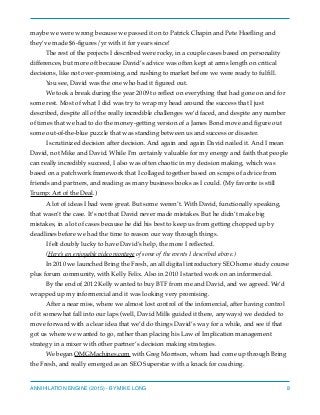 maybe we were wrong because we passed it on to Patrick Chapin and Pete Hoeﬂing and
they’ve made $6-ﬁgures/yr with it for years since!
The rest of the projects I described were rocky, in a couple cases based on personality
differences, but more oft because David’s advice was often kept at arms length on critical
decisions, like not over-promising, and rushing to market before we were ready to fulﬁll.
You see, David was the one who had it ﬁgured out.
We took a break during the year 2009 to reﬂect on everything that had gone on and for
some rest. Most of what I did was try to wrap my head around the success that I just
described, despite all of the really incredible challenges we’d faced, and despite any number
of times that we had to do the money-getting version of a James Bond move and ﬁgure out
some out-of-the-blue puzzle that was standing between us and success or disaster.
I scrutinized decision after decision. And again and again David nailed it. And I mean
David, not Mike and David. While I’m certainly valuable for my energy and faith that people
can really incredibly succeed, I also was often chaotic in my decision making, which was
based on a patchwork framework that I collaged together based on scraps of advice from
friends and partners, and reading as many business books as I could. (My favorite is still
Trump: Art of the Deal.)
A lot of ideas I had were great. But some weren’t. With David, functionally speaking,
that wasn’t the case. It’s not that David never made mistakes. But he didn’t make big
mistakes, in a lot of cases because he did his best to keep us from getting chopped up by
deadlines before we had the time to reason our way through things.
I felt doubly lucky to have David’s help, the more I reﬂected.
(Here’s an enjoyable video montage of some of the events I described above.)
In 2010 we launched Bring the Fresh, an all digital introductory SEO home study course
plus forum community, with Kelly Felix. Also in 2010 I started work on an informercial.
By the end of 2012 Kelly wanted to buy BTF from me and David, and we agreed. We’d
wrapped up my informercial and it was looking very promising.
After a near miss, where we almost lost control of the infomercial, after having control
of it somewhat fall into our laps (well, David Mills guided it there, anyways) we decided to
move forward with a clear idea that we’d do things David’s way for a while, and see if that
got us where we wanted to go, rather than placing his Law of Implication management
strategy in a mixer with other partner’s decision making strategies.
We began OMGMachines.com with Greg Morrison, whom had come up through Bring
the Fresh, and really emerged as an SEO Superstar with a knack for coaching.
ANNIHILATION ENGINE (2015) - BY MIKE LONG 8
 