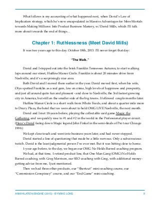 What follows is my accounting of what happened next, when David’s Law of
Implication strategy, which he’s now encapsulated in Massive Advantages for Mere Mortals
towards Making Millions: Info Product Business Mastery, w/David Mills, which I’ll talk
more about towards the end of things…
Chapter 1: Ruthlessness (Meet David Mills)
It was two years ago to this day. October 18th, 2013. I’ll never forget that day:
“The Walk.”
David and I stepped out into the brisk Franklin Tennessee Autumn, to start walking
laps around our street, Hufﬁne Manor Circle. Franklin is about 20 minutes drive from
Nashville, and it’s a surprisingly nice area.
Both David and I moved there earlier in the year. David moved ﬁrst, when his wife,
Olya spotted Franklin as a real gem, low on crime, high levels of happiness and prosperity,
and just all around quite fun and pleasant - and close to Nashville, the 3rd fastest growing
city in America, but still on the smaller side of the big towns. I followed couple months later.
Hufﬁne Manor Circle is a short walk from Whole Foods, and about a quarter mile more
to Drury Plaza, the hotel that we were about to hold OMG LIVE Nashville, the next month.
David and I met 18-years before, playing the collectable card game Magic: the
Gathering, and we quickly rose to #1 and #2 in the world in the Professional player circuit.
(Here’s David facing down Magic legend John Finkel in the semi-ﬁnals of Pro tour Chicago
1998.)
We kept close touch and went into business years later, and had never stopped.
David started a line of questioning that made be a little nervous. Only a subconscious
twitch. David is the least judgmental person I’ve ever met. But it was hitting close to home.
1-year ago before, to the day, we began our OMG No Holds Barred coaching program.
We had, at that time, 1 retired product line, that One Man Gang (OMG) No Holds
Barred coaching, with Greg Morrison, our SEO coaching with Greg, with additional money-
getting advice from me, I just mentioned.
Then we had three other products, our “Shortcut” mini-coaching course, our
“Commission Conspiracy” course, and our “End Game” mini-coaching.
ANNIHILATION ENGINE (2015) - BY MIKE LONG 9
 