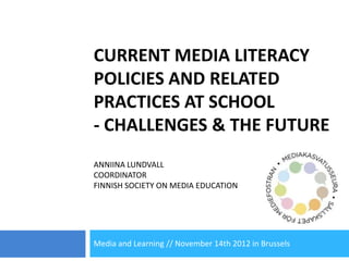CURRENT MEDIA LITERACY
POLICIES AND RELATED
PRACTICES AT SCHOOL
- CHALLENGES & THE FUTURE
ANNIINA LUNDVALL
COORDINATOR
FINNISH SOCIETY ON MEDIA EDUCATION




Media and Learning // November 14th 2012 in Brussels
 