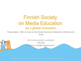 Finnish Society
           on Media Education
                   as a global innovation
Presentation, 18th of June on the World Summit on Media for Children and
                                  Youth

                      Ms. Anniina Lundvall, coordinator
                                 FINLAND
                     anniina.lundvall@mediakasvatus.fi
 