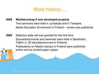 More history…
2008   Mediekunskap.fi was developed properly
       Two seminars were held in Jyväskylä and in Tampere.
       Media Education Enviroment in Finland – review was published

2009   Statutory state aid was granted for the first time
       Educational events and seminars were held in Stockholm,
       Tallinn (+ 20 educational event in Finland)
       Publications on Media Literacy in Finland were published
       online and as printed paper copies
 