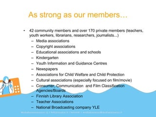 As strong as our members…
•   42 community members and over 170 private members (teachers,
    youth workers, librarians, researchers, journalists...)
     – Media associations
     – Copyright associations
     – Educational associations and schools
     – Kindergarten
     – Youth Information and Guidance Centres
     – Newspapers
     – Associations for Child Welfare and Child Protection
     – Cultural associations (especially focused on film/movie)
     – Consumer, Communication and Film Classification
        Agencies/Boards
     – Finnish Library Association
     – Teacher Associations
     – National Broadcasting company YLE
 