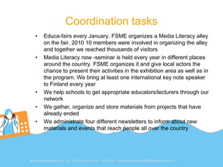 Coordination tasks
•   Educa-fairs every January. FSME organizes a Media Literacy alley
    on the fair. 2010 10 members were involved in organizing the alley
    and together we reached thousands of visitors
•   Media Literacy now -seminar is held every year in different places
    around the country. FSME organizes it and give local actors the
    chance to present their activities in the exhibition area as well as in
    the program. We bring at least one international key note speaker
    to Finland every year
•   We help schools to get appropriate educators/lecturers through our
    network
•   We gather, organize and store materials from projects that have
    already ended
•   We administrate four different newsletters to inform about new
    materials and events that reach people all over the country
 