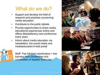 What do we do?
•   Support and develop the field of
    research and practises concerning
    media education
•   Contribute to the public debate
•   Provide opportunities to share media
    educational experiences online and
    offline (Medialiteracy.now-conference
    every year)
•   Inform about media education via
    newsletters, the social media and
    mediaeducation.fi-web portal

    Staff: Two full-time coordinators + two
    trainees from Universities and
    Universities of Applied Sciencies
 
