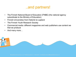 ..and partners!
•   The Finnish National Board of Education (FNBE) (the national agency
    subordinate to the Ministry of Education)
•   Finnish Universities from Helsinki to Lapland
•   The Finnish Youth Research Society
•   Commercial media: different magazines and web publishers use content we
    that we produce
•   And many more…
 