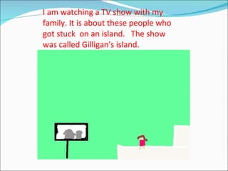 I am watching a TV show with my family. It is about these people who got stuck  on an island.  The show  was called Gilligan's island. 