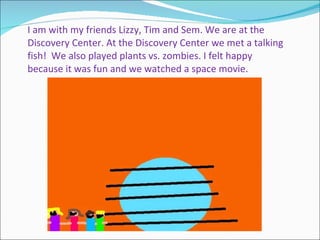 I am with my friends Lizzy, Tim and Sem. We are at the Discovery Center. At the Discovery Center we met a talking fish!  We also played plants vs. zombies. I felt happy because it was fun and we watched a space movie. 