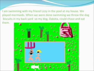 I am swimming with my friend Lizzy in the pool at my house. We played mermaids. When we were done swimming we threw the dog  biscuits in my back yard  so my dog, Dakota, could chase and eat them. 