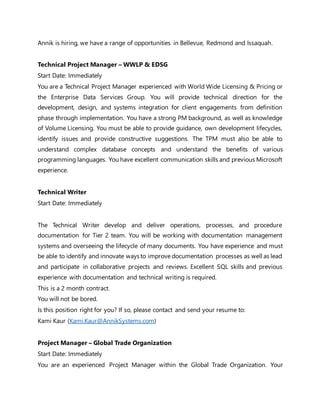Annik is hiring, we have a range of opportunities in Bellevue, Redmond and Issaquah.
Technical Project Manager – WWLP & EDSG
Start Date: Immediately
You are a Technical Project Manager experienced with World Wide Licensing & Pricing or
the Enterprise Data Services Group. You will provide technical direction for the
development, design, and systems integration for client engagements from definition
phase through implementation. You have a strong PM background, as well as knowledge
of Volume Licensing. You must be able to provide guidance, own development lifecycles,
identify issues and provide constructive suggestions. The TPM must also be able to
understand complex database concepts and understand the benefits of various
programming languages. You have excellent communication skills and previous Microsoft
experience.
Technical Writer
Start Date: Immediately
The Technical Writer develop and deliver operations, processes, and procedure
documentation for Tier 2 team. You will be working with documentation management
systems and overseeing the lifecycle of many documents. You have experience and must
be able to identify and innovate waysto improve documentation processes as well as lead
and participate in collaborative projects and reviews. Excellent SQL skills and previous
experience with documentation and technical writing is required.
This is a 2 month contract.
You will not be bored.
Is this position right for you? If so, please contact and send your resume to:
Kami Kaur (Kami.Kaur@AnnikSystems.com)
Project Manager – Global Trade Organization
Start Date: Immediately
You are an experienced Project Manager within the Global Trade Organization. Your
 