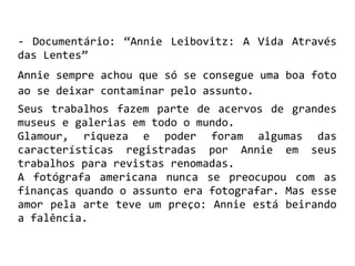 - Documentário: “Annie Leibovitz: A Vida Através
das Lentes”
Annie sempre achou que só se consegue uma boa foto
ao se deixar contaminar pelo assunto.
Seus trabalhos fazem parte de acervos de grandes
museus e galerias em todo o mundo.
Glamour, riqueza e poder foram algumas das
características registradas por Annie em seus
trabalhos para revistas renomadas.
A fotógrafa americana nunca se preocupou com as
finanças quando o assunto era fotografar. Mas esse
amor pela arte teve um preço: Annie está beirando
a falência.
 