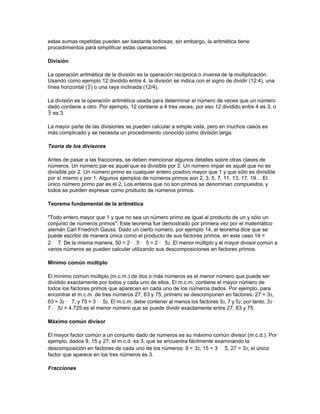 La aritmética se ocupa del modo en que los números se pueden combinar mediante adición,
sustracción, multiplicación y división. Aquí la palabra número se refiere también a los números
negativos, irracionales, algebraicos y fracciones. Las propiedades aritméticas de la suma y la
multiplicación y la propiedad distributiva son las mismas que las del álgebra.

Adición

La operación aritmética de la adición (suma) se indica con el signo más (+) y es una manera de
contar utilizando incrementos mayores que 1. Por ejemplo, cuatro manzanas y cinco manzanas
se pueden sumar poniéndolas juntas y contándolas a continuación de una en una hasta llegar a
9. La adición, sin embargo, hace posible calcular sumas más fácilmente. Las sumas más
sencillas deben aprenderse de memoria. En aritmética, es posible sumar largas listas de
números con más de una cifra si se aplican ciertas reglas que simplifican bastante la operación.

Sustracción

La operación aritmética de la sustracción (resta) se indica con el signo menos (-) y es la
operación opuesta, o inversa, de la adición. De nuevo, se podría restar 23 de 66 contando al
revés 23 veces empezando por 66 o eliminando 23 objetos de una colección de 66, hasta
encontrar el resto, 43. Sin embargo, las reglas de la aritmética para la sustracción nos ofrecen un
método más sencillo para encontrar la solución.

Números negativos

El cálculo de la sustracción aritmética no es difícil siempre que el sustraendo sea menor que el
minuendo. Sin embargo, si el sustraendo es mayor que el minuendo, la única manera de
encontrar un resultado para la resta es la introducción del concepto de números negativos.

La idea de los números negativos se comprende más fácilmente si primero se toman los
números más familiares de la aritmética, los enteros positivos, y se colocan en una línea recta en
orden creciente hacia el sentido positivo. Los números negativos se representan de la misma
manera empezando desde 0 y creciendo en sentido contrario. La recta numérica que se muestra
a continuación representa los números positivos y negativos:




Para poder trabajar adecuadamente con operaciones aritméticas que contengan números
negativos, primero se ha de introducir el concepto del valor absoluto. Dado un número
cualquiera, positivo o negativo, el valor absoluto de dicho número es su valor sin el signo. Así, el
valor absoluto de +5 es 5, y el valor absoluto de -5 es también 5. En notación simbólica, el valor
absoluto de un número cualquiera a se representa |a| y queda definido así: el valor absoluto de a
es a si a es positivo, y el valor absoluto de a es -a si a es negativo.

Multiplicación

La operación aritmética de la multiplicación se indica con el signo por (×). Algunas veces se
utiliza un punto para indicar la multiplicación de dos o más números, y otras se utilizan
paréntesis. Por ejemplo, 3 × 4, 3 · 4 y (3)(4) representan todos el producto de 3 por 4. La
multiplicación es simplemente una suma repetida. La expresión 3 × 4 significa que 3 se ha de
sumar consigo mismo 4 veces, o también que 4 se ha de sumar consigo mismo 3 veces. En
ambos casos, la respuesta es la misma. Pero cuando se multiplican números con varias cifras
 