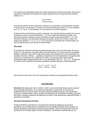 estas sumas repetidas pueden ser bastante tediosas; sin embargo, la aritmética tiene
procedimientos para simplificar estas operaciones.

División

La operación aritmética de la división es la operación recíproca o inversa de la multiplicación.
Usando como ejemplo 12 dividido entre 4, la división se indica con el signo de dividir (12:4), una
línea horizontal (0) o una raya inclinada (12/4).

La división es la operación aritmética usada para determinar el número de veces que un número
dado contiene a otro. Por ejemplo, 12 contiene a 4 tres veces; por eso 12 dividido entre 4 es 3, o
0 es 3.

La mayor parte de las divisiones se pueden calcular a simple vista, pero en muchos casos es
más complicado y se necesita un procedimiento conocido como división larga.

Teoría de los divisores

Antes de pasar a las fracciones, se deben mencionar algunos detalles sobre otras clases de
números. Un número par es aquél que es divisible por 2. Un número impar es aquél que no es
divisible por 2. Un número primo es cualquier entero positivo mayor que 1 y que sólo es divisible
por sí mismo y por 1. Algunos ejemplos de números primos son 2, 3, 5, 7, 11, 13, 17, 19… El
único número primo par es el 2. Los enteros que no son primos se denominan compuestos, y
todos se pueden expresar como producto de números primos.

Teorema fundamental de la aritmética

Todo entero mayor que 1 y que no sea un número primo es igual al producto de un y sólo un
conjunto de números primos. Este teorema fue demostrado por primera vez por el matemático
alemán Carl Friedrich Gauss. Dado un cierto número, por ejemplo 14, el teorema dice que se
puede escribir de manera única como el producto de sus factores primos, en este caso 14 =
2 · 7. De la misma manera, 50 = 2 · 5 · 5 = 2 · 52. El menor múltiplo y el mayor divisor común a
varios números se pueden calcular utilizando sus descomposiciones en factores primos.

Mínimo común múltiplo

El mínimo común múltiplo (m.c.m.) de dos o más números es el menor número que puede ser
dividido exactamente por todos y cada uno de ellos. El m.c.m. contiene el mayor número de
todos los factores primos que aparecen en cada uno de los números dados. Por ejemplo, para
encontrar el m.c.m. de tres números 27, 63 y 75, primero se descomponen en factores: 27 = 33,
63 = 32 · 7, y 75 = 3 · 52. El m.c.m. debe contener al menos los factores 33, 7 y 52; por tanto, 33 ·
7 · 52 = 4.725 es el menor número que se puede dividir exactamente entre 27, 63 y 75.

Máximo común divisor

El mayor factor común a un conjunto dado de números es su máximo común divisor (m.c.d.). Por
ejemplo, dados 9, 15 y 27, el m.c.d. es 3, que se encuentra fácilmente examinando la
descomposición en factores de cada uno de los números: 9 = 32, 15 = 3 · 5, 27 = 33; el único
factor que aparece en los tres números es 3.

Fracciones
 
