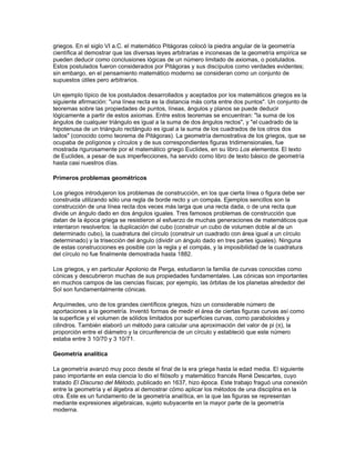 Los números que representan partes de un todo se denominan números racionales, fracciones o
quebrados. En general, las fracciones se pueden expresar como el cociente de dos números
enteros a y b:




Una fracción está en su forma reducida o canónica si el numerador y el denominador no tienen
un factor común. Por ejemplo, ( no está en su forma reducida pues ambos, 6 y 8, son divisibles
por 2: ( = (2· 3)/ (2· 4); sin embargo, ! es una fracción en su forma canónica.

Existen dos tipos de fracciones, propias e impropias. Una fracción propia es aquella en la que el
numerador es menor que el denominador; , -* y 1 son todas ellas fracciones propias. Una
fracción impropia es aquella en que el numerador es mayor que el denominador; , -+ y ) son
fracciones impropias. Las fracciones impropias se pueden convertir en números mixtos o en
enteros (por ejemplo, = 1
 -+ = -2, y ) = 2) si se divide el numerador por el denominador y el
resto se expresa como una fracción del denominador.

Decimales

El concepto de valores posicionales se puede extender para incluir a las fracciones. En vez de
escribir , o dos décimos, se puede utilizar una coma decimal (,) de manera que 0,2 representa
también a la fracción. Del mismo modo que las cifras a la izquierda de la coma representan las
unidades, decenas, centenas…, aquéllas a la derecha de la coma representan los lugares de las
décimas (), centésimas (), milésimas (1/1.000) y así sucesivamente. Estos valores
posicionales siguen siendo potencias de 10, que se escriben como 10-1, 10-2, 10-3… En general,
un número como 5.428,632 se denomina quebrado o fracción decimal, y 0,632 representa




Este número se lee como: cinco mil cuatrocientos veintiocho coma seiscientos treinta y dos.




                                        GEOMETRIA

Geometría (del griego geR, 'tierra'; metrein, 'medir'), rama de las matemáticas que se ocupa de
las propiedades del espacio. En su forma más elemental, la geometría se preocupa de
problemas métricos como el cálculo del área y diámetro de figuras planas y de la superficie y
volumen de cuerpos sólidos. Otros campos de la geometría son la geometría analítica, geometría
descriptiva, topología, geometría de espacios con cuatro o más dimensiones, geometría fractal, y
geometría no euclídea.

Geometría demostrativa primitiva

El origen del término geometría es una descripción precisa del trabajo de los primeros
geómetras, que se interesaban en problemas como la medida del tamaño de los campos o el
trazado de ángulos rectos para las esquinas de los edificios. Este tipo de geometría empírica,
que floreció en el Antiguo Egipto, Sumeria y Babilonia, fue refinado y sistematizado por los
 