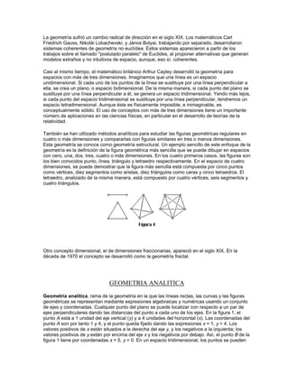 Otro desarrollo importante del siglo XVII fue la investigación de las propiedades de las figuras
geométricas que no varían cuando las figuras son proyectadas de un plano a otro. Un ejemplo
sencillo de geometría proyectiva queda ilustrado en la figura 1. Si los puntos A, B, C y a, b, c se
colocan en cualquier posición de una cónica, por ejemplo una circunferencia, y dichos puntos se
unen A con b y c, B con c y a, y C con b y a, los tres puntos de las intersecciones de dichas
líneas están en una recta. De la misma manera, si se dibujan seis tangentes cualesquiera a una
cónica, como en la figura 2, y se trazan rectas que unan dos intersecciones opuestas de las
tangentes, estas líneas se cortan en un punto único. Este teorema se denomina proyectivo, pues
es cierto para todas las cónicas, y éstas se pueden transformar de una a otra utilizando las
proyecciones apropiadas, como en la figura 3, que muestra que la proyección de una
circunferencia es una elipse en el otro plano.




Modernos avances
 