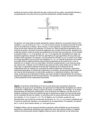 La geometría sufrió un cambio radical de dirección en el siglo XIX. Los matemáticos Carl
Friedrich Gauss, Nikolái Lobachevski, y János Bolyai, trabajando por separado, desarrollaron
sistemas coherentes de geometría no euclídea. Estos sistemas aparecieron a partir de los
trabajos sobre el llamado postulado paralelo de Euclides, al proponer alternativas que generan
modelos extraños y no intuitivos de espacio, aunque, eso sí, coherentes.

Casi al mismo tiempo, el matemático británico Arthur Cayley desarrolló la geometría para
espacios con más de tres dimensiones. Imaginemos que una línea es un espacio
unidimensional. Si cada uno de los puntos de la línea se sustituye por una línea perpendicular a
ella, se crea un plano, o espacio bidimensional. De la misma manera, si cada punto del plano se
sustituye por una línea perpendicular a él, se genera un espacio tridimensional. Yendo más lejos,
si cada punto del espacio tridimensional se sustituye por una línea perpendicular, tendremos un
espacio tetradimensional. Aunque éste es físicamente imposible, e inimaginable, es
conceptualmente sólido. El uso de conceptos con más de tres dimensiones tiene un importante
número de aplicaciones en las ciencias físicas, en particular en el desarrollo de teorías de la
relatividad.

También se han utilizado métodos analíticos para estudiar las figuras geométricas regulares en
cuatro o más dimensiones y compararlas con figuras similares en tres o menos dimensiones.
Esta geometría se conoce como geometría estructural. Un ejemplo sencillo de este enfoque de la
geometría es la definición de la figura geométrica más sencilla que se puede dibujar en espacios
con cero, una, dos, tres, cuatro o más dimensiones. En los cuatro primeros casos, las figuras son
los bien conocidos punto, línea, triángulo y tetraedro respectivamente. En el espacio de cuatro
dimensiones, se puede demostrar que la figura más sencilla está compuesta por cinco puntos
como vértices, diez segmentos como aristas, diez triángulos como caras y cinco tetraedros. El
tetraedro, analizado de la misma manera, está compuesto por cuatro vértices, seis segmentos y
cuatro triángulos.




Otro concepto dimensional, el de dimensiones fraccionarias, apareció en el siglo XIX. En la
década de 1970 el concepto se desarrolló como la geometría fractal.




                               GEOMETRIA ANALITICA
Geometría analítica, rama de la geometría en la que las líneas rectas, las curvas y las figuras
geométricas se representan mediante expresiones algebraicas y numéricas usando un conjunto
de ejes y coordenadas. Cualquier punto del plano se puede localizar con respecto a un par de
ejes perpendiculares dando las distancias del punto a cada uno de los ejes. En la figura 1, el
punto A está a 1 unidad del eje vertical (y) y a 4 unidades del horizontal (x). Las coordenadas del
punto A son por tanto 1 y 4, y el punto queda fijado dando las expresiones x = 1, y = 4. Los
valores positivos de x están situados a la derecha del eje y, y los negativos a la izquierda; los
valores positivos de y están por encima del eje x y los negativos por debajo. Así, el punto B de la
figura 1 tiene por coordenadas x = 5, y = 0. En un espacio tridimensional, los puntos se pueden
 
