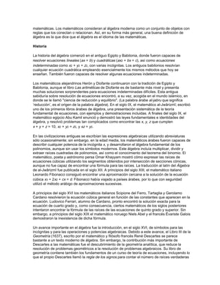 localizar de manera similar utilizando tres ejes, el tercero de los cuales, normalmente llamado z,
es perpendicular a los otros dos en el punto de intersección, también llamado origen.




En general, una línea recta se puede representar siempre utilizando una ecuación lineal en dos
variables, x e y, de la forma ax + by + c = 0. De la misma manera, se pueden encontrar fórmulas
para la circunferencia, la elipse y otras cónicas y curvas regulares. La geometría analítica se
ocupa de dos tipos clásicos de problemas. El primero es: dada la descripción geométrica de un
conjunto de puntos, encontrar la ecuación algebraica que cumplen dichos puntos. Siguiendo con
el ejemplo anterior, todos los puntos que pertenecen a la línea recta que pasa por A y B cumplen
la ecuación lineal x + y = 5; en general, ax + by = c. El segundo tipo de problema es: dada una
expresión algebraica, describir en términos geométricos el lugar geométrico de los puntos que
cumplen dicha expresión. Por ejemplo, una circunferencia de radio 3 y con su centro en el origen
es el lugar geométrico de los puntos que satisfacen x2 + y2 = 9. Usando ecuaciones como éstas,
es posible resolver algebraicamente esos problemas geométricos de construcción, como la
bisección de un ángulo o de una recta dados, encontrar la perpendicular a una recta que pasa
por cierto punto, o dibujar una circunferencia que pasa por tres puntos dados que no estén en
línea recta. La geometría analítica ha tenido gran importancia en el desarrollo de las
matemáticas pues ha unificado los conceptos de análisis (relaciones numéricas) y geometría
(relaciones espaciales). El estudio de la geometría no euclídea y de las geometrías de espacios
con más de tres dimensiones no habría sido posible sin un tratamiento analítico. Del mismo
modo, las técnicas de la geometría analítica, que hacen posible la representación de números y
expresiones algebraicas en términos geométricos, han ayudado al cálculo, la teoría de funciones
y otros problemas de las matemáticas avanzadas.

                                          ALGEBRA

Álgebra, rama de las matemáticas en la que se usan letras para representar relaciones
aritméticas. Al igual que en la aritmética, las operaciones fundamentales del álgebra son adición,
sustracción, multiplicación, división y cálculo de raíces. La aritmética, sin embargo, no es capaz
de generalizar las relaciones matemáticas, como el teorema de Pitágoras, que dice que en un
triángulo rectángulo el área del cuadrado de lado la hipotenusa es igual a la suma de las áreas
de los cuadrados de lado los catetos. La aritmética sólo da casos particulares de esta relación
(por ejemplo, 3, 4 y 5, ya que 32 + 42 = 52). El álgebra, por el contrario, puede dar una
generalización que cumple las condiciones del teorema: a2 + b2 = c2. Un número multiplicado por
sí mismo se denomina cuadrado, y se representa con el superíndice 2. Por ejemplo, la notación
de 3 × 3 es 32; de la misma manera, a × a es igual que a2.

El álgebra clásica, que se ocupa de resolver ecuaciones, utiliza símbolos en vez de números
específicos y operaciones aritméticas para determinar cómo usar dichos símbolos. El álgebra
moderna ha evolucionado desde el álgebra clásica al poner más atención en las estructuras
 