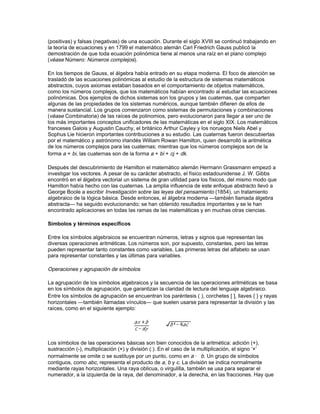 matemáticas. Los matemáticos consideran al álgebra moderna como un conjunto de objetos con
reglas que los conectan o relacionan. Así, en su forma más general, una buena definición de
álgebra es la que dice que el álgebra es el idioma de las matemáticas.

Historia

La historia del álgebra comenzó en el antiguo Egipto y Babilonia, donde fueron capaces de
resolver ecuaciones lineales (ax = b) y cuadráticas (ax2 + bx = c), así como ecuaciones
indeterminadas como x2 + y2 = z2, con varias incógnitas. Los antiguos babilonios resolvían
cualquier ecuación cuadrática empleando esencialmente los mismos métodos que hoy se
enseñan. También fueron capaces de resolver algunas ecuaciones indeterminadas.

Los matemáticos alejandrinos Herón y Diofante continuaron con la tradición de Egipto y
Babilonia, aunque el libro Las aritméticas de Diofante es de bastante más nivel y presenta
muchas soluciones sorprendentes para ecuaciones indeterminadas difíciles. Esta antigua
sabiduría sobre resolución de ecuaciones encontró, a su vez, acogida en el mundo islámico, en
donde se le llamó ciencia de reducción y equilibrio. (La palabra árabe al-jabru que significa
‘reducción’, es el origen de la palabra álgebra). En el siglo IX, el matemático al-JwDrizm­; escribió
uno de los primeros libros árabes de álgebra, una presentación sistemática de la teoría
fundamental de ecuaciones, con ejemplos y demostraciones incluidas. A finales del siglo IX, el
matemático egipcio Abu Kamil enunció y demostró las leyes fundamentales e identidades del
álgebra, y resolvió problemas tan complicados como encontrar las x, y, z que cumplen
x + y + z = 10, x2 + y2 = z2, y xz = y2.

En las civilizaciones antiguas se escribían las expresiones algebraicas utilizando abreviaturas
sólo ocasionalmente; sin embargo, en la edad media, los matemáticos árabes fueron capaces de
describir cualquier potencia de la incógnita x, y desarrollaron el álgebra fundamental de los
polinomios, aunque sin usar los símbolos modernos. Este álgebra incluía multiplicar, dividir y
extraer raíces cuadradas de polinomios, así como el conocimiento del teorema del binomio. El
matemático, poeta y astrónomo persa Omar Khayyam mostró cómo expresar las raíces de
ecuaciones cúbicas utilizando los segmentos obtenidos por intersección de secciones cónicas,
aunque no fue capaz de encontrar una fórmula para las raíces. La traducción al latín del Álgebra
de al-JwDrizm­ fue publicada en el siglo XII. A principios del siglo XIII, el matemático italiano
Leonardo Fibonacci consiguió encontrar una aproximación cercana a la solución de la ecuación
cúbica x3 + 2x2 + cx = d. Fibonacci había viajado a países árabes, por lo que con seguridad
utilizó el método arábigo de aproximaciones sucesivas.

A principios del siglo XVI los matemáticos italianos Scipione del Ferro, Tartaglia y Gerolamo
Cardano resolvieron la ecuación cúbica general en función de las constantes que aparecen en la
ecuación. Ludovico Ferrari, alumno de Cardano, pronto encontró la solución exacta para la
ecuación de cuarto grado y, como consecuencia, ciertos matemáticos de los siglos posteriores
intentaron encontrar la fórmula de las raíces de las ecuaciones de quinto grado y superior. Sin
embargo, a principios del siglo XIX el matemático noruego Niels Abel y el francés Évariste Galois
demostraron la inexistencia de dicha fórmula.

Un avance importante en el álgebra fue la introducción, en el siglo XVI, de símbolos para las
incógnitas y para las operaciones y potencias algebraicas. Debido a este avance, el Libro III de la
Geometría (1637), escrito por el matemático y filósofo francés René Descartes se parece
bastante a un texto moderno de álgebra. Sin embargo, la contribución más importante de
Descartes a las matemáticas fue el descubrimiento de la geometría analítica, que reduce la
resolución de problemas geométricos a la resolución de problemas algebraicos. Su libro de
geometría contiene también los fundamentos de un curso de teoría de ecuaciones, incluyendo lo
que el propio Descartes llamó la regla de los signos para contar el número de raíces verdaderas
 